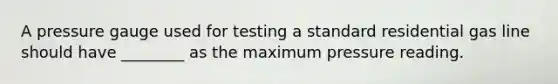 A pressure gauge used for testing a standard residential gas line should have ________ as the maximum pressure reading.