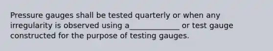 Pressure gauges shall be tested quarterly or when any irregularity is observed using a_____________ or test gauge constructed for the purpose of testing gauges.