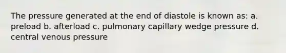 The pressure generated at the end of diastole is known as: a. preload b. afterload c. pulmonary capillary wedge pressure d. central venous pressure