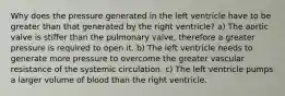 Why does the pressure generated in the left ventricle have to be greater than that generated by the right ventricle? a) The aortic valve is stiffer than the pulmonary valve, therefore a greater pressure is required to open it. b) The left ventricle needs to generate more pressure to overcome the greater vascular resistance of the systemic circulation. c) The left ventricle pumps a larger volume of blood than the right ventricle.