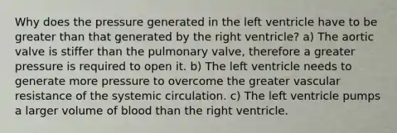 Why does the pressure generated in the left ventricle have to be greater than that generated by the right ventricle? a) The aortic valve is stiffer than the pulmonary valve, therefore a greater pressure is required to open it. b) The left ventricle needs to generate more pressure to overcome the greater vascular resistance of the systemic circulation. c) The left ventricle pumps a larger volume of blood than the right ventricle.