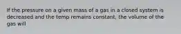 If the pressure on a given mass of a gas in a closed system is decreased and the temp remains constant, the volume of the gas will