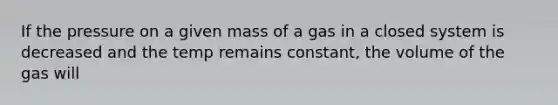 If the pressure on a given mass of a gas in a closed system is decreased and the temp remains constant, the volume of the gas will