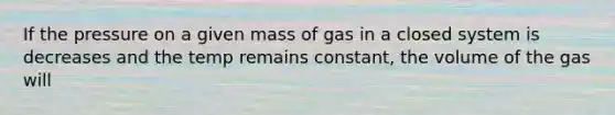 If the pressure on a given mass of gas in a closed system is decreases and the temp remains constant, the volume of the gas will