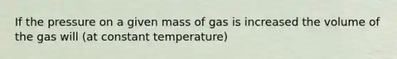 If the pressure on a given mass of gas is increased the volume of the gas will (at constant temperature)