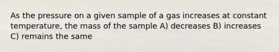 As the pressure on a given sample of a gas increases at constant temperature, the mass of the sample A) decreases B) increases C) remains the same