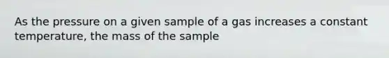 As the pressure on a given sample of a gas increases a constant temperature, the mass of the sample