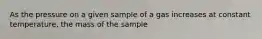 As the pressure on a given sample of a gas increases at constant temperature, the mass of the sample