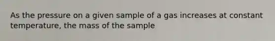 As the pressure on a given sample of a gas increases at constant temperature, the mass of the sample