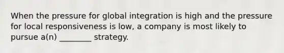 When the pressure for global integration is high and the pressure for local responsiveness is low, a company is most likely to pursue a(n) ________ strategy.