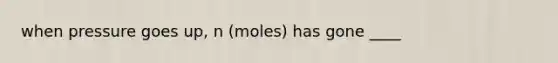 when pressure goes up, n (moles) has gone ____