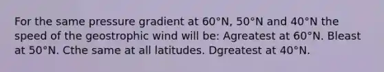 For the same pressure gradient at 60°N, 50°N and 40°N the speed of the geostrophic wind will be: Agreatest at 60°N. Bleast at 50°N. Cthe same at all latitudes. Dgreatest at 40°N.