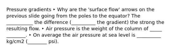 Pressure gradients ‣ Why are the 'surface flow' arrows on the previous slide going from the poles to the equator? The ___________ the difference (__________ the gradient) the strong the resulting flow. ‣ Air pressure is the weight of the column of _____ ________. ‣ On average the air pressure at sea level is __________ kg/cm2 (________ psi).