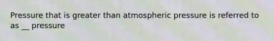 Pressure that is greater than atmospheric pressure is referred to as __ pressure