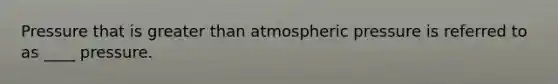 Pressure that is greater than atmospheric pressure is referred to as ____ pressure.