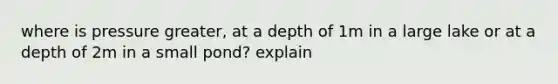 where is pressure greater, at a depth of 1m in a large lake or at a depth of 2m in a small pond? explain