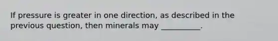 If pressure is greater in one direction, as described in the previous question, then minerals may __________.