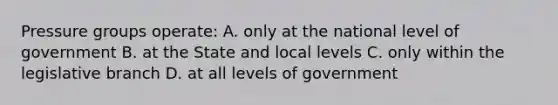 Pressure groups operate: A. only at the national level of government B. at the State and local levels C. only within the legislative branch D. at all levels of government