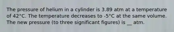 The pressure of helium in a cylinder is 3.89 atm at a temperature of 42°C. The temperature decreases to -5°C at the same volume. The new pressure (to three significant figures) is __ atm.