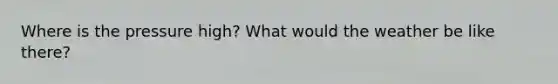 Where is the pressure high? What would the weather be like there?