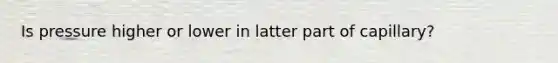Is pressure higher or lower in latter part of capillary?