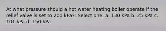 At what pressure should a hot water heating boiler operate if the relief valve is set to 200 kPa?: Select one: a. 130 kPa b. 25 kPa c. 101 kPa d. 150 kPa