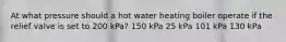 At what pressure should a hot water heating boiler operate if the relief valve is set to 200 kPa? 150 kPa 25 kPa 101 kPa 130 kPa