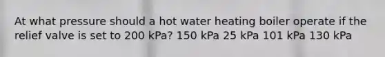 At what pressure should a hot water heating boiler operate if the relief valve is set to 200 kPa? 150 kPa 25 kPa 101 kPa 130 kPa