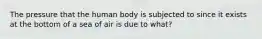 The pressure that the human body is subjected to since it exists at the bottom of a sea of air is due to what?