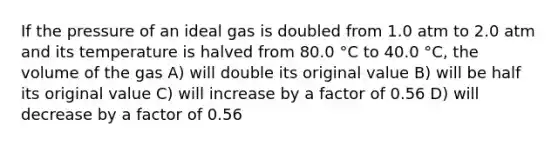 If the pressure of an ideal gas is doubled from 1.0 atm to 2.0 atm and its temperature is halved from 80.0 °C to 40.0 °C, the volume of the gas A) will double its original value B) will be half its original value C) will increase by a factor of 0.56 D) will decrease by a factor of 0.56