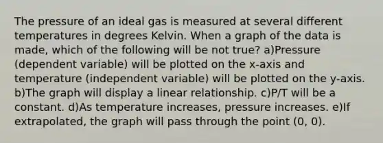 The pressure of an ideal gas is measured at several different temperatures in degrees Kelvin. When a graph of the data is made, which of the following will be not true? a)Pressure (dependent variable) will be plotted on the x-axis and temperature (independent variable) will be plotted on the y-axis. b)The graph will display a linear relationship. c)P/T will be a constant. d)As temperature increases, pressure increases. e)If extrapolated, the graph will pass through the point (0, 0).