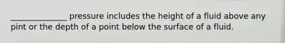 ______________ pressure includes the height of a fluid above any pint or the depth of a point below the surface of a fluid.