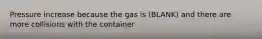 Pressure increase because the gas is (BLANK) and there are more collisions with the container