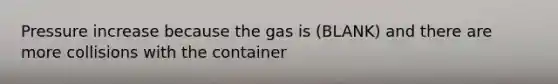 Pressure increase because the gas is (BLANK) and there are more collisions with the container