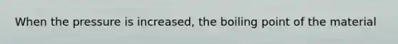 When the pressure is increased, the boiling point of the material