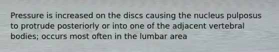 Pressure is increased on the discs causing the nucleus pulposus to protrude posteriorly or into one of the adjacent vertebral bodies; occurs most often in the lumbar area