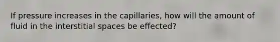 If pressure increases in the capillaries, how will the amount of fluid in the interstitial spaces be effected?