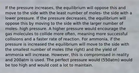 If the pressure increases, the equilibrium will oppose this and move to the side with the least number of moles- the side with a lower pressure. If the pressure decreases, the equilibrium will oppose this by moving to the side with the larger number of moles- high pressure. A higher pressure would encourage the gas molecules to collide more often, meaning more successful collisions and a faster rate of reaction. For ammonia, if the pressure is increased the equilibrium will move to the side with the smallest number of moles (the right) and the yield of ammonia will increase. However, this is compromised in reality and 200atm is used. The perfect pressure would (550atm) would be too high and would cost a lot to maintain.