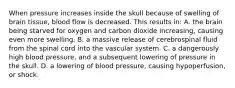 When pressure increases inside the skull because of swelling of brain​ tissue, blood flow is decreased. This results​ in: A. the brain being starved for oxygen and carbon dioxide​ increasing, causing even more swelling. B. a massive release of cerebrospinal fluid from the spinal cord into the vascular system. C. a dangerously high blood​ pressure, and a subsequent lowering of pressure in the skull. D. a lowering of blood​ pressure, causing​ hypoperfusion, or shock.