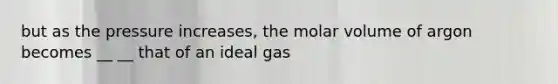 but as the pressure increases, the molar volume of argon becomes __ __ that of an ideal gas