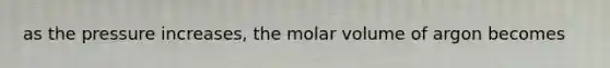 as the pressure increases, the molar volume of argon becomes