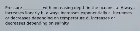 Pressure __________with increasing depth in the oceans. a. Always increases linearly b. always increases exponentially c. increases or decreases depending on temperature d. increases or decreases depending on salinity