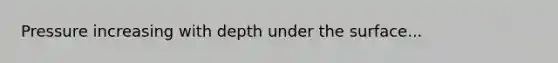 Pressure increasing with depth under the surface...