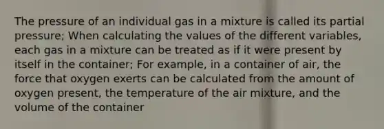 The pressure of an individual gas in a mixture is called its partial pressure; When calculating the values of the different variables, each gas in a mixture can be treated as if it were present by itself in the container; For example, in a container of air, the force that oxygen exerts can be calculated from the amount of oxygen present, the temperature of the air mixture, and the volume of the container