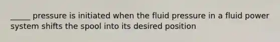 _____ pressure is initiated when the fluid pressure in a fluid power system shifts the spool into its desired position