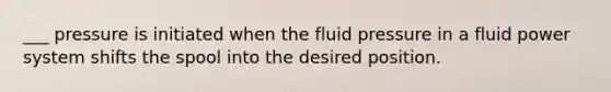 ___ pressure is initiated when the fluid pressure in a fluid power system shifts the spool into the desired position.