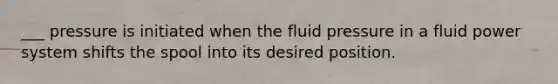 ___ pressure is initiated when the fluid pressure in a fluid power system shifts the spool into its desired position.