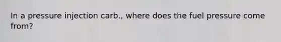 In a pressure injection carb., where does the fuel pressure come from?