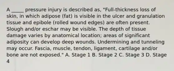 A _____ pressure injury is described as, "Full-thickness loss of skin, in which adipose (fat) is visible in the ulcer and granulation tissue and epibole (rolled wound edges) are often present. Slough and/or eschar may be visible. The depth of tissue damage varies by anatomical location; areas of significant adiposity can develop deep wounds. Undermining and tunneling may occur. Fascia, muscle, tendon, ligament, cartilage and/or bone are not exposed." A. Stage 1 B. Stage 2 C. Stage 3 D. Stage 4