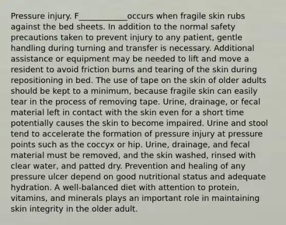 Pressure injury. F____________occurs when fragile skin rubs against the bed sheets. In addition to the normal safety precautions taken to prevent injury to any patient, gentle handling during turning and transfer is necessary. Additional assistance or equipment may be needed to lift and move a resident to avoid friction burns and tearing of the skin during repositioning in bed. The use of tape on the skin of older adults should be kept to a minimum, because fragile skin can easily tear in the process of removing tape. Urine, drainage, or fecal material left in contact with the skin even for a short time potentially causes the skin to become impaired. Urine and stool tend to accelerate the formation of pressure injury at pressure points such as the coccyx or hip. Urine, drainage, and fecal material must be removed, and the skin washed, rinsed with clear water, and patted dry. Prevention and healing of any pressure ulcer depend on good nutritional status and adequate hydration. A well-balanced diet with attention to protein, vitamins, and minerals plays an important role in maintaining skin integrity in the older adult.